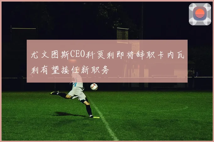 尤文图斯CEO科莫利即将辞职卡内瓦利有望接任新职务