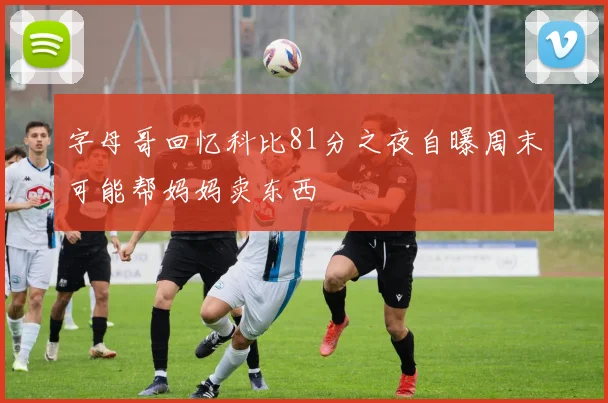 字母哥回忆科比81分之夜自曝周末可能帮妈妈卖东西