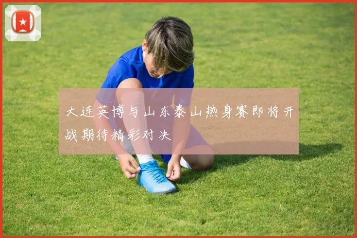 大连英博与山东泰山热身赛即将开战期待精彩对决