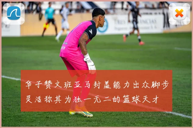华子赞文班亚马封盖能力出众脚步灵活称其为独一无二的篮球天才