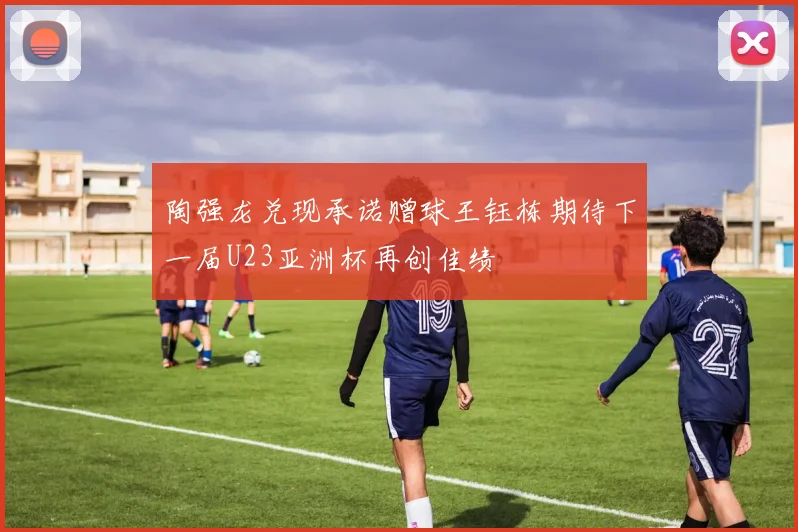 陶强龙兑现承诺赠球王钰栋期待下一届U23亚洲杯再创佳绩