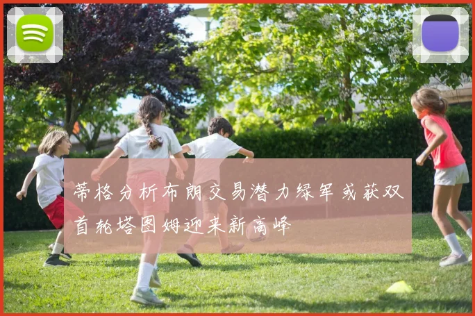 蒂格分析布朗交易潜力绿军或获双首轮塔图姆迎来新高峰