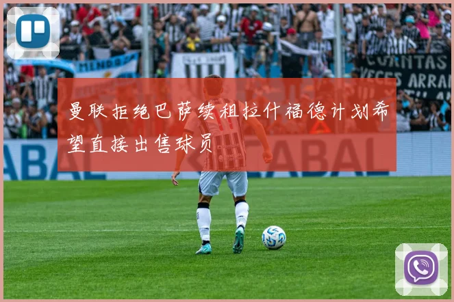 曼联拒绝巴萨续租拉什福德计划希望直接出售球员