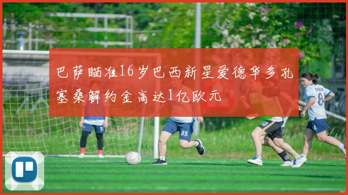 巴萨瞄准16岁巴西新星爱德华多孔塞桑解约金高达1亿欧元