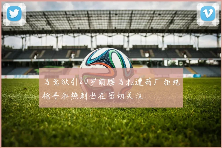 马竞欲引20岁前腰马扎遭药厂拒绝枪手和热刺也在密切关注