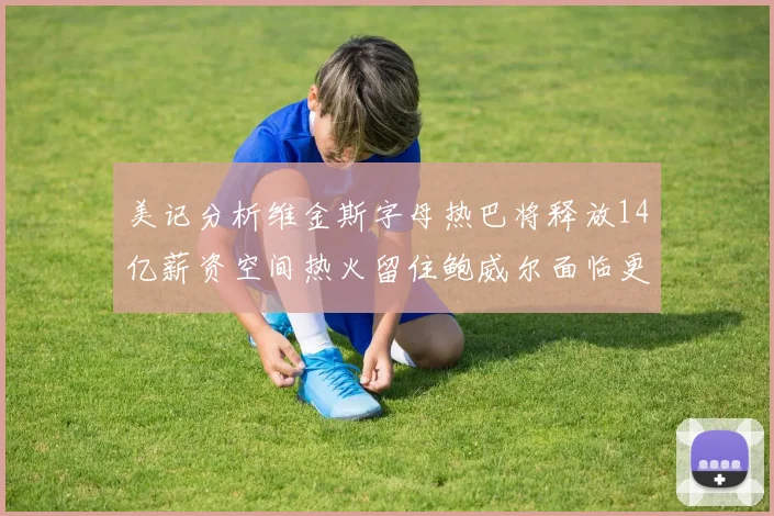 美记分析维金斯字母热巴将释放14亿薪资空间热火留住鲍威尔面临更大挑战