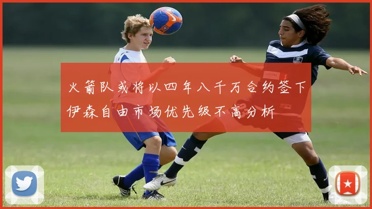 火箭队或将以四年八千万合约签下伊森自由市场优先级不高分析