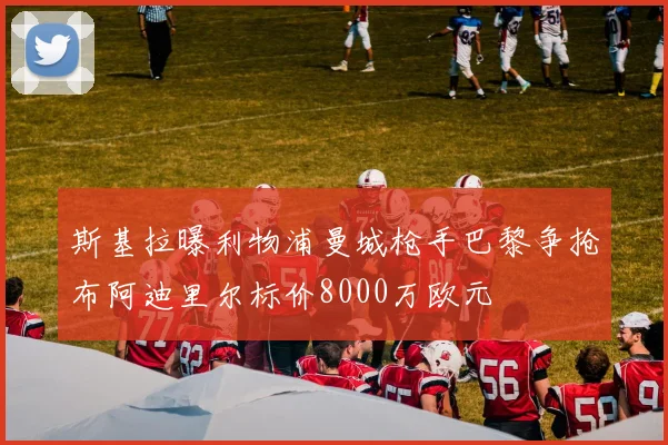 斯基拉曝利物浦曼城枪手巴黎争抢布阿迪里尔标价8000万欧元