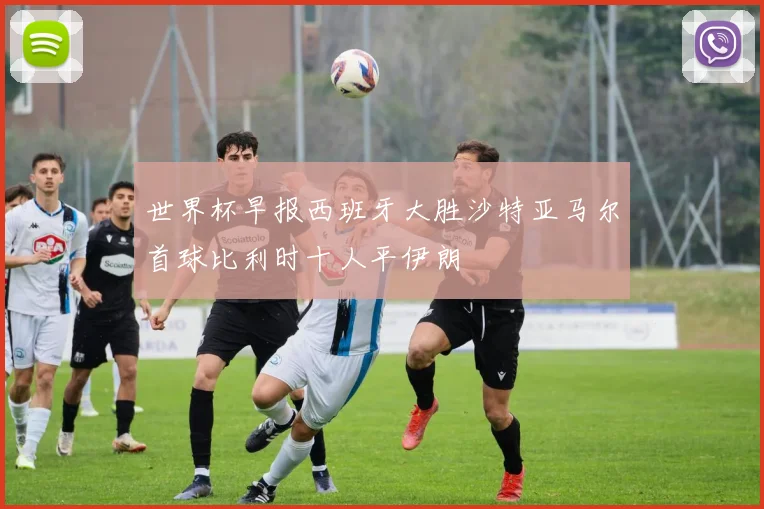 世界杯早报西班牙大胜沙特亚马尔首球比利时十人平伊朗