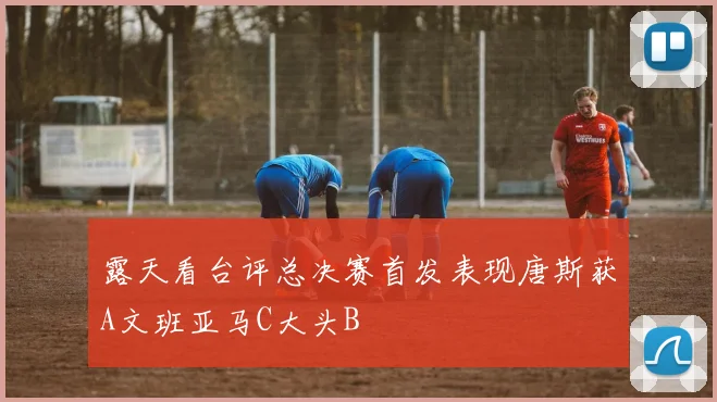 露天看台评总决赛首发表现唐斯获A文班亚马C大头B