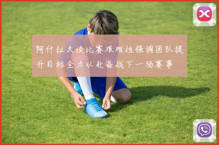 阿什拉夫谈比赛艰难性强调团队提升目标全力以赴备战下一场赛事